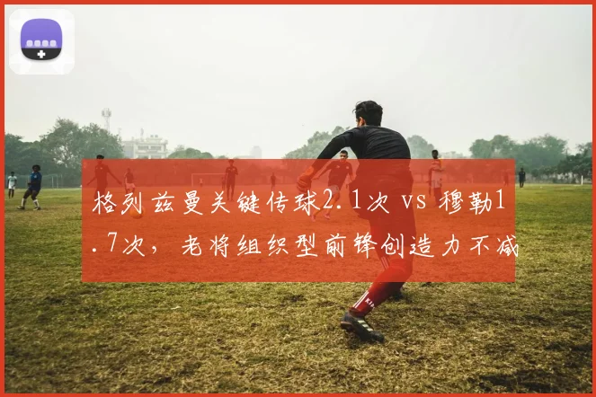 格列兹曼关键传球2.1次 vs 穆勒1.7次，老将组织型前锋创造力不减当年