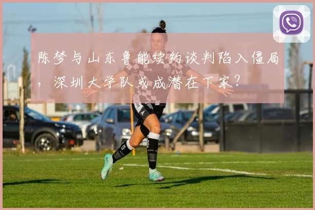 陈梦与山东鲁能续约谈判陷入僵局，深圳大学队或成潜在下家？