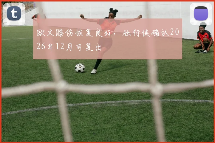 欧文膝伤恢复良好，独行侠确认2026年12月可复出