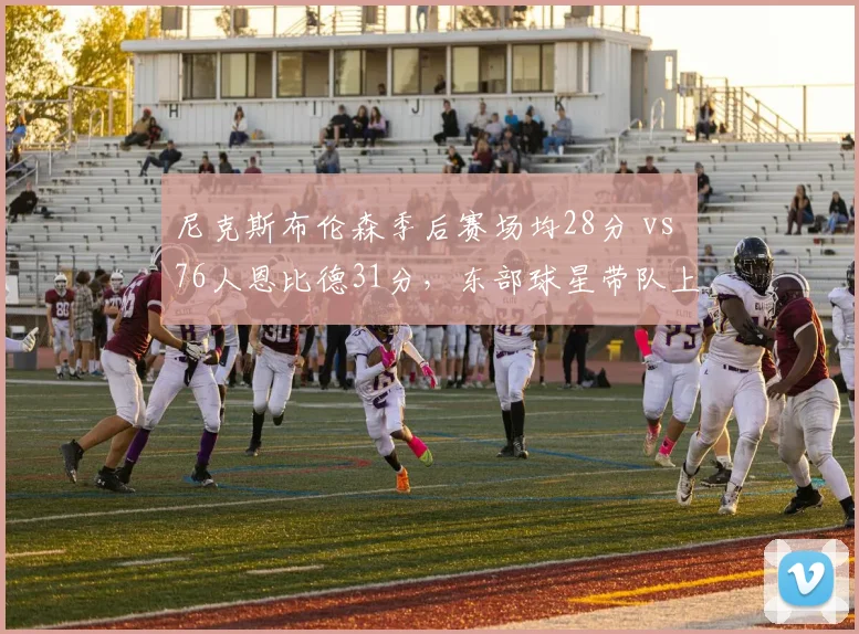 尼克斯布伦森季后赛场均28分 vs 76人恩比德31分，东部球星带队上限对比