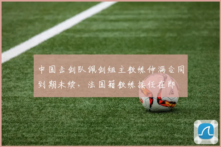 中国击剑队佩剑组主教练仲满合同到期未续，法国籍教练接任在即