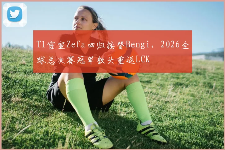 T1官宣Zefa回归接替Bengi，2026全球总决赛冠军教头重返LCK