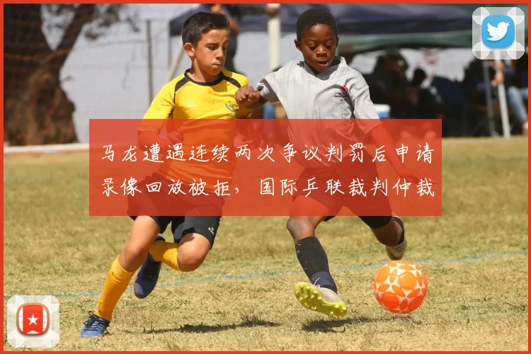 马龙遭遇连续两次争议判罚后申请录像回放被拒，国际乒联裁判仲裁机制或迎重大改革