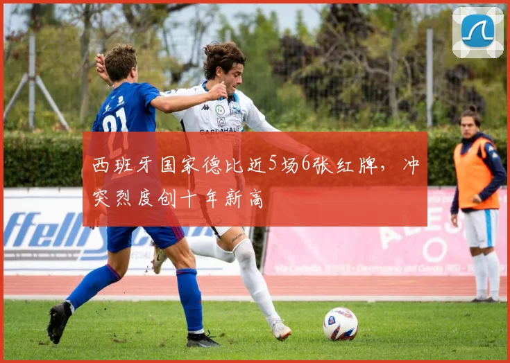 西班牙国家德比近5场6张红牌，冲突烈度创十年新高